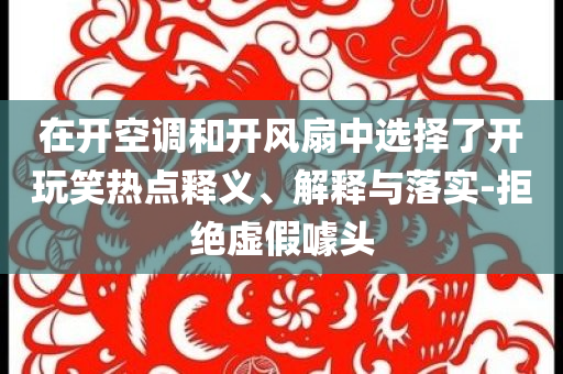 在開空調(diào)和開風(fēng)扇中選擇了開玩笑熱點(diǎn)釋義、解釋與落實(shí)-拒絕虛假噱頭