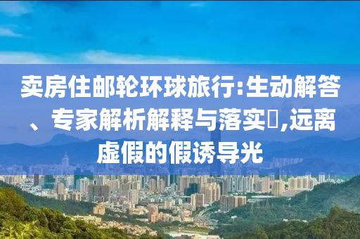 賣房住郵輪環(huán)球旅行:生動解答、專家解析解釋與落實?,遠(yuǎn)離虛假的假誘導(dǎo)光