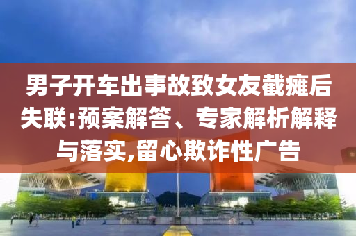男子開車出事故致女友截癱后失聯(lián):預(yù)案解答、專家解析解釋與落實(shí),留心欺詐性廣告