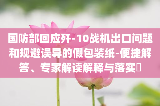 國防部回應(yīng)殲-10戰(zhàn)機(jī)出口問題和規(guī)避誤導(dǎo)的假包裝紙-便捷解答、專家解讀解釋與落實(shí)?
