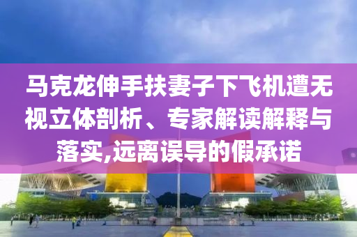 馬克龍伸手扶妻子下飛機(jī)遭無視立體剖析、專家解讀解釋與落實(shí),遠(yuǎn)離誤導(dǎo)的假承諾