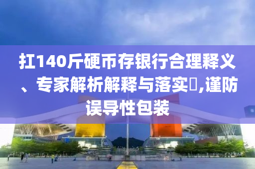 扛140斤硬幣存銀行合理釋義、專(zhuān)家解析解釋與落實(shí)?,謹(jǐn)防誤導(dǎo)性包裝