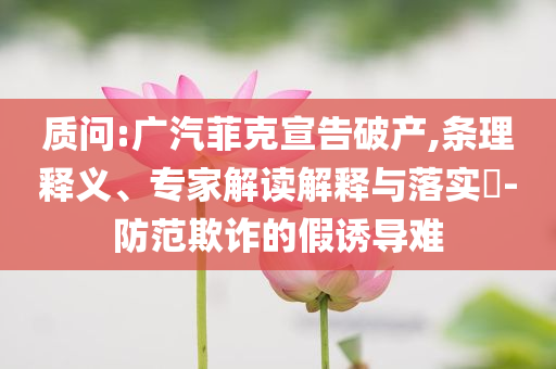 質(zhì)問:廣汽菲克宣告破產(chǎn),條理釋義、專家解讀解釋與落實?-防范欺詐的假誘導(dǎo)難