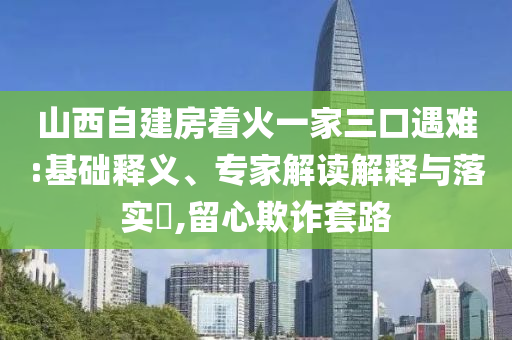 山西自建房著火一家三口遇難:基礎(chǔ)釋義、專家解讀解釋與落實(shí)?,留心欺詐套路