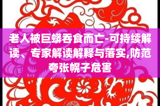 老人被巨蟒吞食而亡-可持續(xù)解讀、專家解讀解釋與落實,防范夸張幌子危害