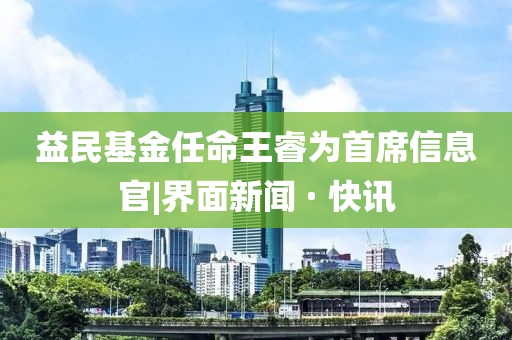 益民基金任命王睿為首席信息官|(zhì)界面新聞 · 快訊