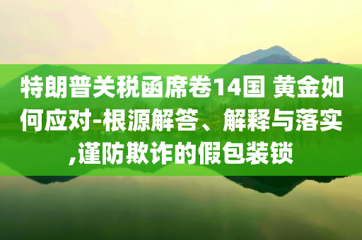 特朗普關(guān)稅函席卷14國 黃金如何應(yīng)對-根源解答、解釋與落實,謹(jǐn)防欺詐的假包裝鎖