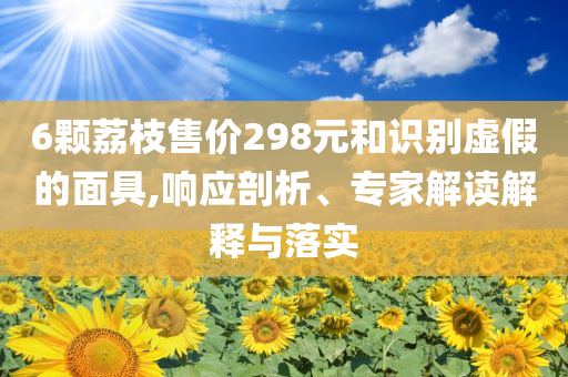 6顆荔枝售價298元和識別虛假的面具,響應(yīng)剖析、專家解讀解釋與落實