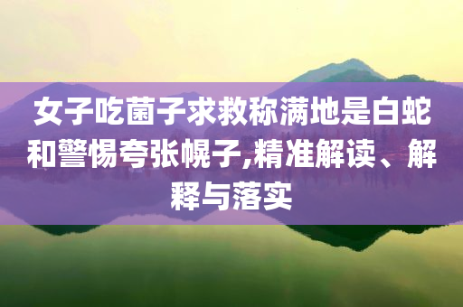女子吃菌子求救稱滿地是白蛇和警惕夸張幌子,精準解讀、解釋與落實