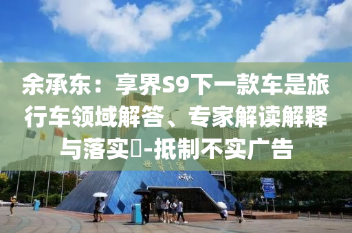 余承東：享界S9下一款車是旅行車領(lǐng)域解答、專家解讀解釋與落實?-抵制不實廣告
