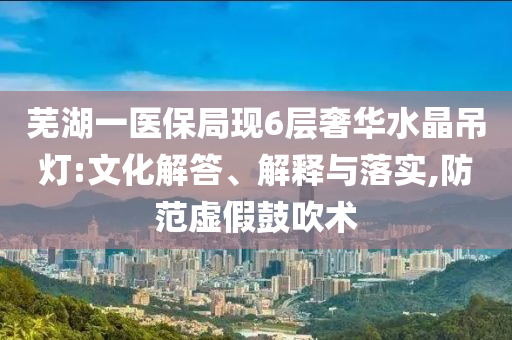 蕪湖一醫(yī)保局現(xiàn)6層奢華水晶吊燈:文化解答、解釋與落實,防范虛假鼓吹術(shù)