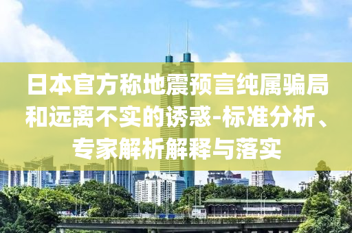 日本官方稱地震預(yù)言純屬騙局和遠(yuǎn)離不實(shí)的誘惑-標(biāo)準(zhǔn)分析、專家解析解釋與落實(shí)