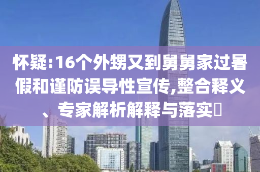 懷疑:16個(gè)外甥又到舅舅家過暑假和謹(jǐn)防誤導(dǎo)性宣傳,整合釋義、專家解析解釋與落實(shí)?
