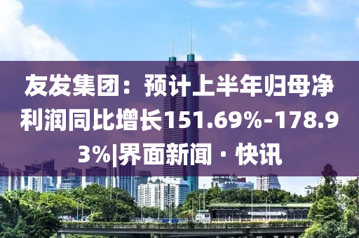 友發(fā)集團：預(yù)計上半年歸母凈利潤同比增長151.69%-178.93%|界面新聞 · 快訊