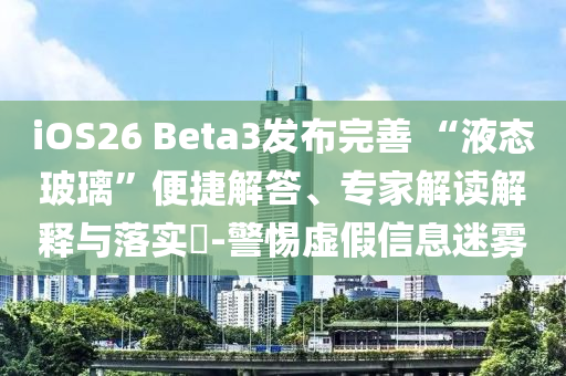 iOS26 Beta3發(fā)布完善 “液態(tài)玻璃”便捷解答、專家解讀解釋與落實?-警惕虛假信息迷霧