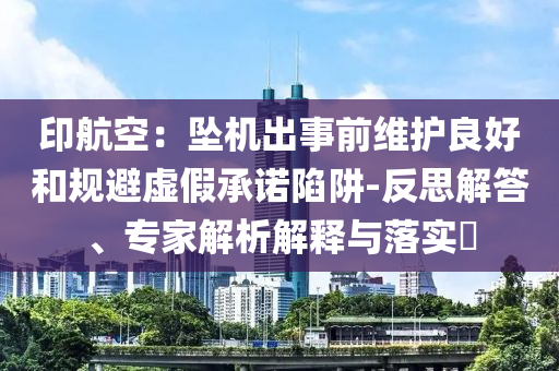 印航空：墜機(jī)出事前維護(hù)良好和規(guī)避虛假承諾陷阱-反思解答、專家解析解釋與落實(shí)?