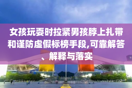 女孩玩耍時拉緊男孩脖上扎帶和謹防虛假標榜手段,可靠解答、解釋與落實