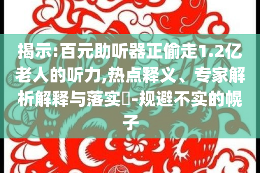 揭示:百元助聽器正偷走1.2億老人的聽力,熱點(diǎn)釋義、專家解析解釋與落實?-規(guī)避不實的幌子