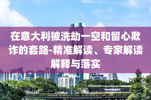 在意大利被洗劫一空和留心欺詐的套路-精準解讀、專家解讀解釋與落實