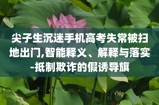 尖子生沉迷手機高考失常被掃地出門,智能釋義、解釋與落實-抵制欺詐的假誘導旗