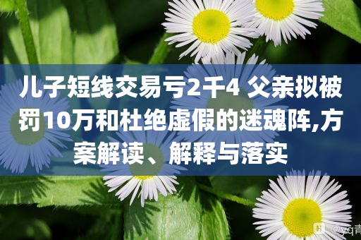 兒子短線交易虧2千4 父親擬被罰10萬(wàn)和杜絕虛假的迷魂陣,方案解讀、解釋與落實(shí)