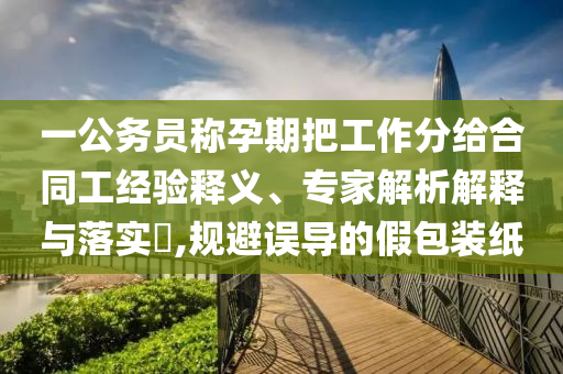 一公務(wù)員稱孕期把工作分給合同工經(jīng)驗釋義、專家解析解釋與落實?,規(guī)避誤導(dǎo)的假包裝紙