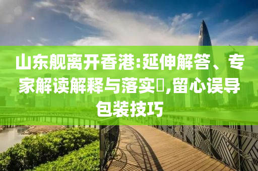 山東艦離開(kāi)香港:延伸解答、專(zhuān)家解讀解釋與落實(shí)?,留心誤導(dǎo)包裝技巧