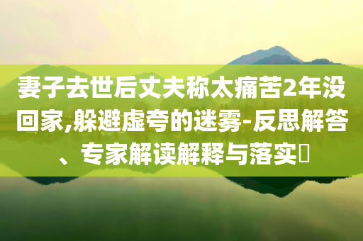妻子去世后丈夫稱太痛苦2年沒回家,躲避虛夸的迷霧-反思解答、專家解讀解釋與落實(shí)?