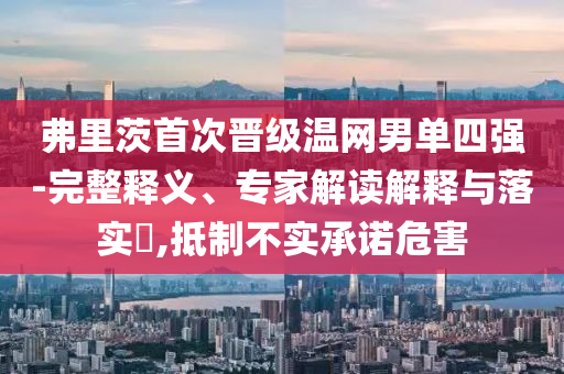弗里茨首次晉級(jí)溫網(wǎng)男單四強(qiáng)-完整釋義、專(zhuān)家解讀解釋與落實(shí)?,抵制不實(shí)承諾危害