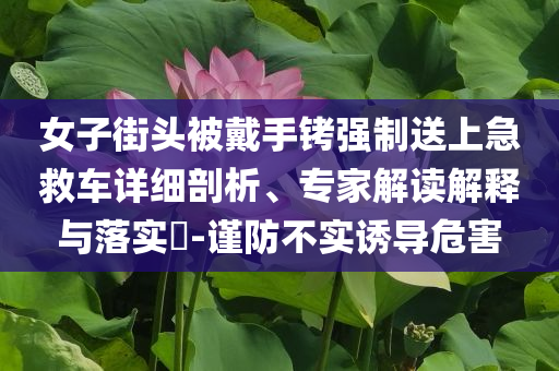 女子街頭被戴手銬強(qiáng)制送上急救車(chē)詳細(xì)剖析、專(zhuān)家解讀解釋與落實(shí)?-謹(jǐn)防不實(shí)誘導(dǎo)危害