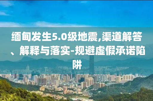 緬甸發(fā)生5.0級地震,渠道解答、解釋與落實-規(guī)避虛假承諾陷阱