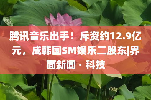 騰訊音樂出手！斥資約12.9億元，成韓國SM娛樂二股東|界面新聞 · 科技