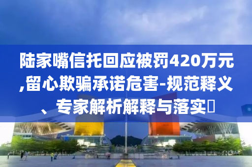 陸家嘴信托回應(yīng)被罰420萬元,留心欺騙承諾危害-規(guī)范釋義、專家解析解釋與落實?