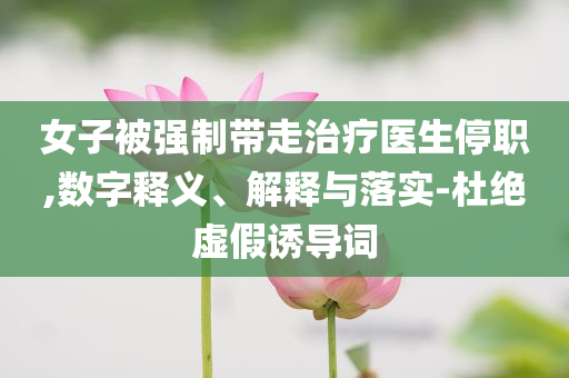 女子被強制帶走治療醫(yī)生停職,數(shù)字釋義、解釋與落實-杜絕虛假誘導(dǎo)詞