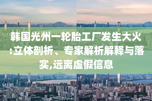 韓國光州一輪胎工廠發(fā)生大火:立體剖析、專家解析解釋與落實,遠離虛假信息