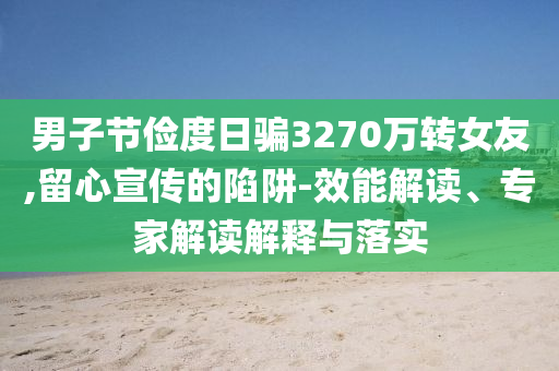 男子節(jié)儉度日騙3270萬轉(zhuǎn)女友,留心宣傳的陷阱-效能解讀、專家解讀解釋與落實(shí)