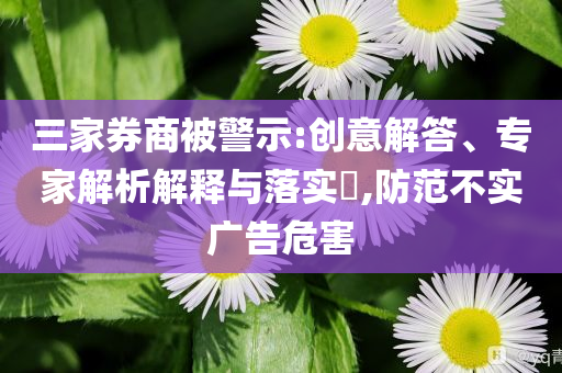 三家券商被警示:創(chuàng)意解答、專家解析解釋與落實(shí)?,防范不實(shí)廣告危害