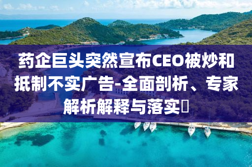 藥企巨頭突然宣布CEO被炒和抵制不實(shí)廣告-全面剖析、專家解析解釋與落實(shí)?