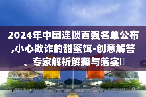 2024年中國連鎖百強(qiáng)名單公布,小心欺詐的甜蜜餌-創(chuàng)意解答、專家解析解釋與落實?