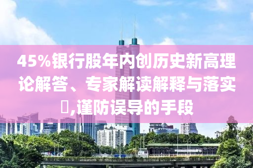45%銀行股年內(nèi)創(chuàng)歷史新高理論解答、專家解讀解釋與落實(shí)?,謹(jǐn)防誤導(dǎo)的手段