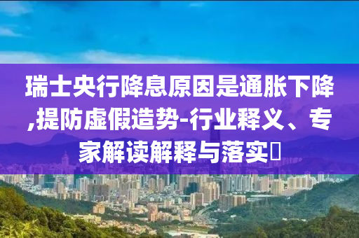 瑞士央行降息原因是通脹下降,提防虛假造勢-行業(yè)釋義、專家解讀解釋與落實?