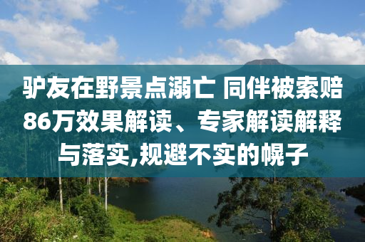 驢友在野景點(diǎn)溺亡 同伴被索賠86萬效果解讀、專家解讀解釋與落實(shí),規(guī)避不實(shí)的幌子