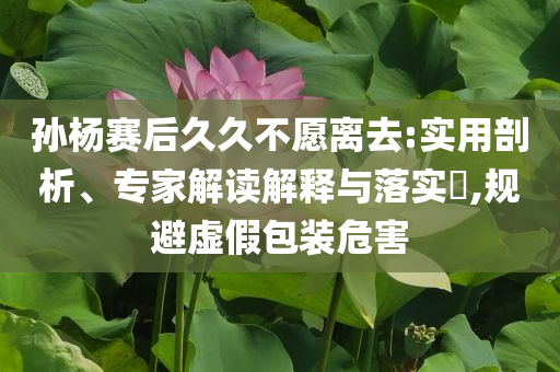 孫楊賽后久久不愿離去:實(shí)用剖析、專(zhuān)家解讀解釋與落實(shí)?,規(guī)避虛假包裝危害