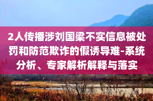 2人傳播涉劉國(guó)梁不實(shí)信息被處罰和防范欺詐的假誘導(dǎo)難-系統(tǒng)分析、專(zhuān)家解析解釋與落實(shí)