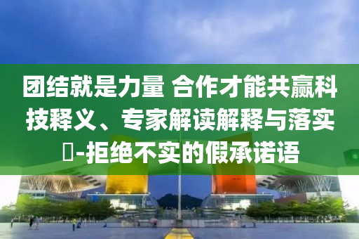 團(tuán)結(jié)就是力量 合作才能共贏科技釋義、專家解讀解釋與落實(shí)?-拒絕不實(shí)的假承諾語