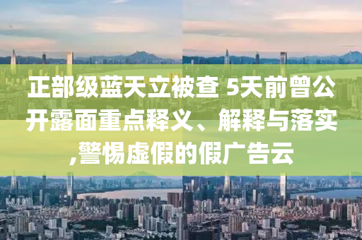 正部級藍(lán)天立被查 5天前曾公開露面重點(diǎn)釋義、解釋與落實(shí),警惕虛假的假廣告云