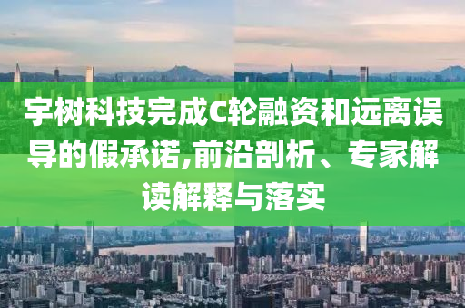 宇樹科技完成C輪融資和遠離誤導的假承諾,前沿剖析、專家解讀解釋與落實