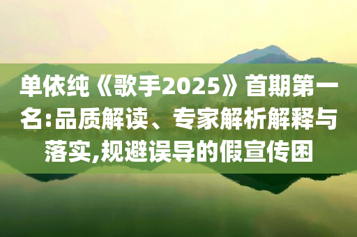 單依純《歌手2025》首期第一名:品質(zhì)解讀、專家解析解釋與落實(shí),規(guī)避誤導(dǎo)的假宣傳困