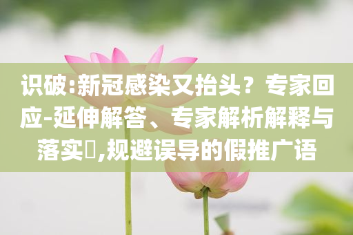 識破:新冠感染又抬頭？專家回應(yīng)-延伸解答、專家解析解釋與落實(shí)?,規(guī)避誤導(dǎo)的假推廣語