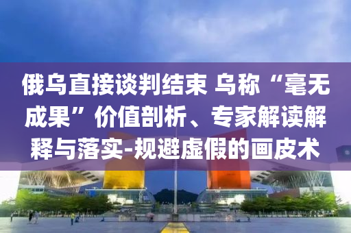 俄烏直接談判結(jié)束 烏稱“毫無成果”價值剖析、專家解讀解釋與落實(shí)-規(guī)避虛假的畫皮術(shù)